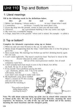 1: Literal meanings
Fill in the following words in the definitions below:
blew pit list rock bet voice
1. Before I go shopping, I always make a in case I forget what I need.
2. I sometimes on horses. I usually lose more than I win.
3. If you dig deep into the ground, sooner or later you will meet solid
4. Terrorists up a government building in the city centre last night.
5. My sister has a wonderful singing
6. A large, deep hole in the ground - where coal is mined, for example - is called a
2: Top or bottom?
Complete the idiomatic expressions using top or bottom:
1. When my dad saw what I'd done to the car, he really blew his
2. Money keeps disappearing from the shop. I don't know who it is but I'm going to
get to the of it.
3. Steve needs help. His marriage has broken up and he's drinking heavily again.
He's hit rock
4. I can't stand nightclubs. The music's much too loud. You have to shout at the
of your voice just to order a drink.
5. When the fell out of the micro-processor market, lots of small
companies went bust.
6. I don't actually know how much it costs to fly to Brazil, but off the of
my head, I'd say it's at least £500.
7. Every month I have problems paying the bills
- gas, electricity, phone, rent. I try to be careful
with money, but the line is,
I just don't earn enough to make ends meet.
8. My boyfriend's crazy about football.
There's a match on TV this evening
and you can bet your
dollar he'll be watching it.
"You can bet your bottom
dollar Simon will be
watching the match."
Note: We talk about someone being top of the class in school while someone else
is bottom of the class. We talk of a top-of-the-range Mercedes, meaning the most
expensive. In business, we talk of the top end and bottom end of the market,
meaning the most luxurious and the cheapest goods.
234
 