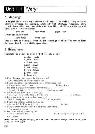 1: Meanings
In English there are many different words used as intensifies. They make an
adjective stronger. For example, totally different, absolutely ridiculous, utterly
stupid. Some adjectives have their own intensifiers which very often go with
them. Some are very obvious:
bone dry razor sharp paper thin
Others are less obvious:
stark naked brand new
They all have one thing in common. You cannot guess them. You have to learn
the words together as a single expression.
2: Brand new
Complete the situations below with these collocations:
a. wide awake
b. pitch black
c. brand new
d. fast asleep
e. dirt cheap
f. rock bottom.
g. dead easy
h. bone dry
1. Can I borrow your camera for the weekend?
> OK, but please be careful with it. It's
2. I rang you about ten o'clock last night. Where were you?
> I went to bed early. I was by ten. Sorry.
3. It's been a long day. You must be very tired.
> Actually, I feel Shall we go out?
4. Are those new jeans you're wearing?
> Yes. I got them in the States. Clothes are over there.
5. I've never seen the euro so low, have you?
> No, it's really hit at the moment.
6. I can't see a thing. Switch the light on.
> I can't find the light switch. It's in here.
7. Those clothes are probably still a bit wet, aren't they?
> No, actually, they're
8. I'm really worried about my oral.
> Oh, don't worry. It's It's the composition you need to
worry about!
Note: Instead of fast asleep, you can also say sound asleep. You can be dead
lucky or dead right.
236
 