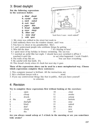 3: Broad daylight
Put the following expressions
in the sentences below:
a. blind drunk
b. crystal clear
c. stark naked
d. rock hard
e. paper thin
f. broad daylight
g. razor sharp
h. bitter end
i. stone deaf
j. wide open
1. My sister was robbed in the street last week in !
2. And suddenly there was the window cleaner, and I was !
3. You have to shout at my grandmother. She's
4.1 can't understand people who celebrate things by getting
5. Who left the door ? It's freezing in here!
6.1 spent most of my holiday in Greece swimming. The sea was
7.1 watched an awful film last night. I should have just switched it off but I
watched it until the to see what happened. I wish I hadn't.
8. The walls of my flat are You can hear everything.
9. Be careful with that knife. It's
10. This bread's lovely when it's fresh but next day it goes
Three of the expressions above can be used in a more metaphorical way. Choose
which expressions complete these sentences:
1. This computer manual is brilliant. All the instructions are
2. He's a brilliant lawyer with a mind.
3. If you say controversial things like that in public, then you leave yourself
to criticism.
4: Revision
Try to complete these expressions first without looking at the exercises:
1 open 10 clear
2 cheap 11 awake
3 drunk 12 asleep
4. the end 13 bottom
5 daylight 14 easy
6 black 15 naked
7 deaf 16 thin
8 sharp 17 new
9 dry 18 hard
Are you always sound asleep at 3 o'clock in the morning or are you sometimes
wide awake?
237
 
