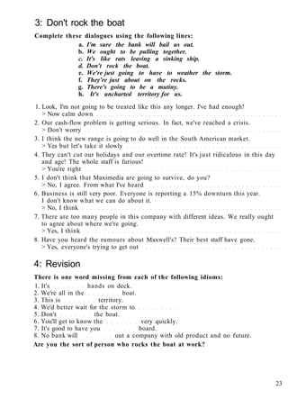 3: Don't rock the boat
Complete these dialogues using the following lines:
a. I'm sure the bank will bail us out.
b. We ought to be pulling together.
c. It's like rats leaving a sinking ship.
d. Don't rock the boat.
e. We're just going to have to weather the storm.
f. They're just about on the rocks.
g. There's going to be a mutiny.
h. It's uncharted territory for us.
1. Look, I'm not going to be treated like this any longer. I've had enough!
> Now calm down
2. Our cash-flow problem is getting serious. In fact, we've reached a crisis.
> Don't worry
3. I think the new range is going to do well in the South American market.
> Yes but let's take it slowly
4. They can't cut our holidays and our overtime rate! It's just ridiculous in this day
and age! The whole staff is furious!
> You're right
5. I don't think that Maximedia are going to survive, do you?
> No, I agree. From what I've heard
6. Business is still very poor. Everyone is reporting a 15% downturn this year.
I don't know what we can do about it.
> No, I think
7. There are too many people in this company with different ideas. We really ought
to agree about where we're going.
> Yes, I think
8. Have you heard the rumours about Maxwell's? Their best staff have gone.
> Yes, everyone's trying to get out
4: Revision
There is one word missing from each of the following idioms:
1. It's hands on deck.
2. We're all in the boat.
3. This is territory.
4. We'd better wait for the storm to
5. Don't the boat.
6. You'll get to know the very quickly.
7. It's good to have you board.
8. No bank will out a company with old product and no future.
Are you the sort of person who rocks the boat at work?
23
 