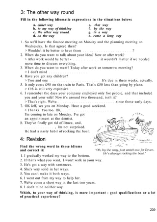 3: The other way round
Fill in the following idiomatic expressions in the situations below:
a. either way e. that way
b. to my way of thinking f. by the way
c. the other way round g. in a way
d. on the way h. come a long way
1. So we'll have the finance meeting on Monday and the planning meeting on
Wednesday. Is that agreed then?
> Wouldn't it be better to have them ?
2. When do you want to talk about your idea? Now or after work?
> After work would be better - it wouldn't matter if we needed
more time to discuss everything.
3. When do you want to meet? Today after work or tomorrow morning?
> I don't mind
4. Have you got any children?
> Two and one It's due in three weeks, actually.
5. It only costs £98 on the train to Paris. That's £50 less than going by plane.
> £98 is still very expensive
6. I remember the days your company employed only five people, and that included
you and your wife! Now it's around two thousand, isn't it?
> That's right. We've since those early days.
7. OK Jeff, see you on Monday. Have a good weekend.
> Thanks. You too. Oh,
I'm coming in late on Monday. I've got
an appointment at the dentist.
8. They've finally got rid of Bruce, and,
, I'm not surprised.
He had a nasty habit of rocking the boat.
4: Revision
Find the wrong word in these idioms
and correct it:
1. I gradually worked my way to the bottom.
2. If that's what you want, I won't walk in your way.
3. He's got a way with sentences.
4. She's very solid in her ways.
5. You can't make it both ways.
6. I went out from my way to help her.
7. We've come a short way in the last two years.
8. I don't mind neither way.
Which, to your way of thinking, is more important - good qualifications or a lot
of practical experience?
239
 