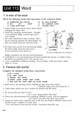 1: A man of his word
Fill in the following words and expressions in the sentences below:
a. trouble from the word go d. by word of mouth
b. lost for words e. too awful for words
c. a man of his word f. word for word
1. I don't think you need to worry about Stuart
changing his mind. He's
2. Never buy anything second-hand. I bought
a second-hand fridge a month ago and it
was trouble
3. My sister should have been a lawyer. She's
got an amazing memory for what people say.
She can repeat what you said last week
4. We don't have much of an advertising budget.
We don't really need one since most
of our customers hear about us
Happy customers are the best advertisements.
5. I told Kevin I was leaving because I'd never worked for anyone as stupid as him.
He didn't say anything at all. For once he was
6. I saw a motorbike accident yesterday. It was terrible. I feel sick when I think
about it. It was
2: Famous last words!
Complete the dialogues using these expressions:
a. In a word,
b. In other words,
c. Famous last words!
d. Actions speak louder than words.
e. You took the words right out of my mouth.
1. Don't worry, the meeting will be finished no later than four o'clock.
> ! We'll be lucky to be out of here by 7!
2. I don't know about you, but I reckon we should stop for lunch.
> !
3. So, do you like my ideas or not?
> - no! I can't speak plainer than that!
4. These new advertisements are confusing, difficult to read, and too expensive.
> , do I take it you don't like them very much?
5. I know we had to have someone new at the top, but Andrew Mitchell seems to be
all talk to me. I suppose it's early days.
> Yes, we'll have to wait and see results. You know what they say:
240
 