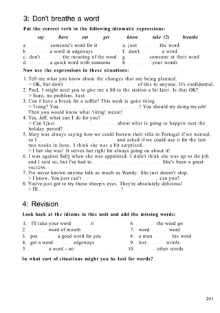 3: Don't breathe a word
Put the correct verb in the following idiomatic expressions:
say have eat get know take (2) breathe
a someone's word for it e. just the word
b a word in edgeways f. don't a word
c. don't the meaning of the word g someone at their word
d a quick word with someone h your words
Now use the expressions in these situations:
1. Tell me what you know about the changes that are being planned.
> OK, but don't of this to anyone. It's confidential.
2. Paul, I might need you to give me a lift to the station a bit later. Is that OK?
> Sure, no problem. Just
3. Can I have a break for a coffee? This work is quite tiring.
> Tiring? You ! You should try doing my job!
Then you would know what 'tiring' meant!
4. Yes, Jeff, what can I do for you?
> Can I just about what is going to happen over the
holiday period?
5. Mary was always saying how we could borrow their villa in Portugal if we wanted,
so I and asked if we could use it for the last
two weeks in June. I think she was a bit surprised.
> I bet she was! It serves her right for always going on about it!
6. I was against Sally when she was appointed. I didn't think she was up to the job
and I said so, but I've had to She's been a great
success.
7. I've never known anyone talk as much as Wendy. She just doesn't stop.
> I know. You just can't , can you?
8. You've just got to try these sheep's eyes. They're absolutely delicious!
> I'll !
4: Revision
Look back at the idioms in this unit and add the missing words:
1. I'll take your word it 6 the word go
2 word of mouth 7. word word
3. put a good word for you 8. a man his word
4. get a word edgeways 9. lost words
5 a word - no 10 other words
In what sort of situations might you be lost for words?
241
 