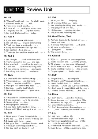 Review Unit
86. All
1. When all's said and . . . . , I'm glad I went.
2. I'll amve at six, all . . . . well.
3. There were ten of us all . . . . .
4. I knew all . . . . you'd pass your exams.
5. The party was all . . . . by ten o'clock.
6. I'm tired. It's been all . . . . today.
87. And 1
1. I just want a bit of peace and . . . . .
2. I'm sick and . . . . of your complaining.
3. You'll just have to wait and . . . . .
4. Every relationship has its ups and . . . . .
5. I'm Scottish - born and . . . . .
6. You're not in a position to pick and . . . . .
88. And 2
1. I've thought . . . . and hard about this.
2. That's unusual in this . . . . and age.
3. I've searched . . . . and low for my keys.
4. There are . . . . and cons to living here.
5. I stay with my parents . . . . and again.
6. It's a long process of. . . . and error.
89. Back
1. I know Paris like the back of my . . . . .
2. You deserve a . . . . on the back.
3. You . . . . my back and I'll . . . . yours.
4. We'll put that idea on the back . . . . .
5. It's like . . . . off a duck's back.
6. Bob talks about you . . . . your back.
90. Cut
1. You could cut the atmosphere with a . . . . .
2. I was never cut . . . . to be an actor.
3. To cut a long . . . . short.
4. Do it properly. Don't cut . . . . .
5. I said hello but he just cut me . . . . .
6. Leave at 3? That's cutting it a bit . . . . .
91. End
1. Don't wony. It's not the end of the . . . . .
2. I've had . . . . end of trouble with my car.
3. I stayed until the . . . . end.
4. I've got a few . . . . ends to tie up at work.
5. You've got the wrong end of the . . . . .
6. No. You can't go. End of. . . . !
92. Fall
1. W
e all just fell . . . . laughing.
2. My warning fell on . . . . ears.
3. Jo's marriage is falling apart at the . . . .
4. This job just fell into my . . . . .
5. I fell on my . . . . getting this job.
6. The plans are all falling into . . . . .
1. Pete's in Spain, to the best of my . . . . .
2. Better safe than . . . . .
3. A holiday will do you the . . . . of good.
4. My car's seen better . . . . .
5. I paid good . . . . for this.
6. The sooner, the . . . . .
94. Ground
1. We're . . . . ground on our competitors.
2. Maths teachers are . . . . on the ground.
3. We always . . . . the same old ground.
4. Social work suits her . . . . to the ground,
5. You're working yourself. . . . the ground.
6. I've got a good . . . . in the basics.
95. Half
1. I've got half a . . . . to complain.
2. I'd love to visit Venice, given half a . . . . .
3. Here's the bill. Let's . . . . halves.
4. Half the . . . . with you is, you don't think.
5. I don't knowif you're joking half the . . . . .
6. I left the cinema halfway . . . . the film.
96. Know
1. I don't know . . . . you but I'm tired.
2. Simon knows a . . . . or two about CDs.
3. As soon as he rings, I'll . . . . you know.
4. I know this book inside . . . .
5. I don't know whether I'm coming or . . . . .
6. . . . . was I to know you needed a lift?
97. Life
1. I had the . . . . of my life.
2. The war resulted in huge . . . . of life.
3. There were people from all . . . . of life.
4. . . . . is the spice of life.
5. Members of Parliament are all in . . . . life.
6. Even the . . . . of life couldn't save him.
 