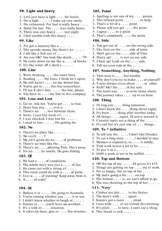 98. Light and Heavy 105. Point
1. Let's just have a light . . . . for lunch.
2. I'm a light . . . . . I wake up very easily.
3. I'm exhausted. I've had a really heavy . . . .
4. Sony I'm late. The . . . . was really heavy.
5. There was very heavy . . . . last night.
6. I feel terrible with this heavy . . . . .
99. Like
1. I've got a memory like a . . . . .
2. She spends money like there's no . . . . .
3. I felt like a fish out of. . . . .
4. Are you OK? You look like death . . . . . UP.
5. He came down on me like a . . . . of bricks.
6. It's like water off a duck's . . . . .
100. Line
1. We're thinking . . . . the same lines.
2. Reading . . . . the lines, I think he's upset.
3. He still hasn't . . . . on the dotted line.
4. You've got to . . . . the line somewhere.
5. 1'11see if she's free. . . . . the line, please.
6. You have to . . . . the line in this company.
101. Lose and Lost
1. Go on. Ask her. You've got . . . . to lose.
2. Don't lose any . . . . over it.
3. There's no . . . . lost between them.
4. Sorry. I just lost track of. . . . .
5. I was shocked. I was lost for . . . . .
6. I need to lose . . . . . I'm getting fat.
102. No
1. There's no place like . . . . .
2. No s u c h . . . . !
3. My car's given me no . . . . of problems.
4. There's no time like the . . . . .
5. There's no . . . . phoning Pam. She's away.
6. It's no . . . . he smells. He goes fishing.
103. O
f
1. We had a . . . . of complaints.
2. The whole story was just a . . . . of lies.
3. He came out with a string of. . . . .
4. This room could do with a . . . . of paint.
5. Just a . . . . of warning! Keep away from it.
6. A . . . . of soda?
104. O
r
1. Believe it or . . . . , I'm going to Australia.
2. You're coming whether you . . . . it or not.
3. I didn't know whether to laugh or . . . . .
4. Sooner or . . . . you'll have an accident.
5. It's a sink or . . . . situation.
6. It takes an hour, give or . . . . five minutes.
1. Spelling is not one of my . . . . points.
2. She refused point . . . . . . . . to help.
3. That's a bit of a . . . . point.
4. Please will you get . . . . the point.
5. I agree . . . . to a point.
6. That's completely . . . . the point.
106. Side
1. You got out of . . . . on the wrong side.
2. She lives on the . . . . side of town.
3. Don't get on the . . . . side of Tina.
4. Hurry up! . . . . is not on our side.
5. Cheer up! Look on the . . . . side.
6. Tell me your side of the . . . . .
107. Something, Anything, Nothing
1. That man is . . . . but trouble.
2. Why don't you try to make . . . . of yourself?
3. You're always cross about . . . . or other.
4. Rich? Me? I'm . . . . of the sort.
5. The hotel was . . . . to write home about.
6. The journey takes . . . . up to an hour.
108. Thing
1. 1'11ring you . . . . thing tomorrow.
2. I don't know the . . . . thing about rugby.
3. It's been . . . . thing after another today.
4. All things . . . . equal, I'll arrive around 4.
5. Cassette tapes are a thing of the . . . . .
6. It's sad but it's just one of. . . . things.
109. To + infinitive
1. To tell you the . . . . , I don't like blondes.
2. To cut a long story . . . . , I decided to stay.
3. Monaco is expensive, to . . . . it mildly.
4. Your work leaves a lot to be . . . . .
5. To put it in a . . . . .
6. £600 a week is not to be sniffed . . . . .
110. Top and Bottom
1. Off the top of my . . . . , I'd guess it's £35.
2. Things are getting on top . . . . me at work.
3. I'm so happy. I'm on top of the . . . . .
4. My dad's going a bit . . . . on top.
5. The bottom . . . . is, we can't afford to go.
6. She was shouting at the top of her . . . . .
111. 'Very'
1. Clothes are dirt . . . . in the States.
2. The door's wide . . . . again.
3. Karen's got a razor . . . . mind.
4. I was wide . . . . at six o'clock this morning.
5. It's pitch . . . . in here. I can't see a thing.
6. This bread is rock . . . . .
 