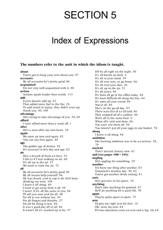 SECTION 5
Index of Expressions
The numbers refer to the unit in which the idiom is taught.
about
You've got to keep your wits about you. 47
accounts
By all accounts he's pretty good. 86
acquainted
I'm not very well acquainted with it. 60
action
Actions speak louder than words. 113
add
It just doesn't add up. 63
That added more fuel to the fire. 28
To add insult to injury, they didn't even say
thank you. 49, 109
advantage
He's trying to take advantage of you. 54, 68
afford
1 can't afford more than a week off. 1
after
He's a man after my own heart. 34
again
We meet up now and again. 82
You can say that again. 48
age
The golden age of drama. 38
It's unusual in this day and age. 82
air
He's a breath of fresh air here. 52
I felt as if I was walking on air. 66
It's all up in the air. 51
We need to clear the air. 72
all
By all accounts he's pretty good. 86
By all means help yourself. 86
He was drunk, and to cap it all, he'd been
drinking my wine. 109
I knew it all along. 86
I want to get away from it all. 59
I won't, if it's all the same to you. 86
I'll tell you once and for all. 40
I'm all at sea without her. 45
I'm all fingers and thumbs. 27
I'm all for doing it now. 86
It was a good day all in all. 86
It wasn't all it's cracked up to be. 57
It'll be all right on the night. 50
It's all hands on deck. 6
It's all in your mind. 39
It's all over now, so go home. 86
It's all over your face. 26
It's all up in the air. 51
It's all yours. 86
It's been all go in the office today. 86
It's been difficult all along the line. 44
It's open all year round. 86
Not at all. 86
She's on the go all day. 83
There were five of u s all told. 86
They stopped all of a sudden. 86
We're all in the same boat. 6
When all's said and done. 86
You can't win them all. 50
You mustn't put all your eggs in one basket. 74
along
1 knew it all along. 86
ambition
Her burning ambition was to be a n actress. 28,
79
ancient
That's ancient history now. 61
and (see pages 188 - 191)
angling
He's angling for something. 29
another
It's been one thing after another. 83
Tomorrow's another day. 50, 82
You've got another think coming. 81
ants
He's got ants in his pants. 14
anything
Don't take anything for granted. 47
He'll do anything for a quiet life. 70
apart
They're poles apart in sport. 75
arm
I'd give my right arm for that. 16
OK, twist my arm. 68
Private education costs an arm and a leg. 16, 64
 