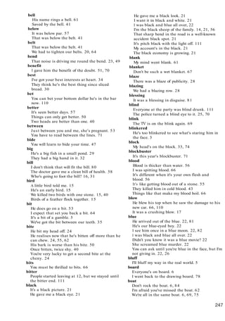 bell
His name rings a bell. 61
Saved by the bell. 41
below
It was below par. 57
That was below the belt. 41
belt
That was below the belt. 41
We had to tighten our belts. 20, 64
bend
That noise is driving me round the bend. 23, 49
benefit
I gave him the benefit of the doubt. 51, 70
best
I've got your best interests at heart. 34
They think he's the best thing since sliced
bread. 30
bet
You can bet your bottom dollar he's in the bar
now. 110
better
It's seen better days. 57
Things can only get better. 50
Two heads are better than one. 40
between
Just between you and me, she's pregnant. 53
You have to read between the lines. 71
bide
You will learn to bide your time. 47
big
He's a big fish in a small pond. 29
They had a big hand in it. 32
bill
I don't think that will fit the bill. 80
The doctor gave me a clean bill of health. 58
Who's going to foot the bill? 16, 31
bird
A little bird told me. 15
He's an early bird. 15
We killed two birds with one stone. 15, 40
Birds of a feather flock together. 15
bit
He does go on a bit. 53
I expect that set you back a bit. 64
It's a bit of a gamble. 5
We've got the bit between our teeth. 35
bite
He bit my head off. 24
He realises now that he's bitten off more than he
can chew. 24, 55, 62
His bark is worse than his bite. 50
Once bitten, twice shy. 40
You're very lucky to get a second bite at the
cheny. 24
bits
You must be thrilled to bits. 66
bitter
People started leaving at 12, but we stayed until
the bitter end. 111
black
It's a black picture. 21
He gave me a black eye. 21
He gave me a black look. 21
I want it in black and white. 21
I was black and blue all over, 22
I'm the black sheep of the family. 14, 21, 56
That sharp bend in the road is a well-known
accident black spot. 21
It's pitch black with the light off. 111
My account's in the black. 21
The black economy is growing. 21
blank
My mind went blank. 61
blanket
Don't be such a wet blanket. 67
blaze
There was a blaze of publicity. 28
blazing
We had a blazing row. 28
blessing
It was a blessing in disguise. 81
blind
Everyone at the party was blind drunk. 111
The police turned a blind eye to it. 25, 70
blink
The TV is on the blink again. 69
blinkered
He's too blinkered to see what's staring him in
the face. 3
block
My head's on the block. 33, 74
blockbuster
It's this year's blockbuster. 71
blood
Blood is thicker than water. 56
I was spitting blood. 66
It's different when it's your own flesh and
blood. 56
It's like getting blood out of a stone. 55
They killed him in cold blood. 43
Things like that make my blood boil. 66
blow
He blew his top when he saw the damage to his
new car. 66, 110
It was a crushing blow. 17
blue
He arrived out of the blue. 22, 81
He's our blue-eyed boy. 22
1 see him once in a blue moon. 22, 82
I was black and blue all over. 22
Didn't you know it was a blue movie? 22
She screamed blue murder. 22
You can ask until you're blue in the face, but I'm
not giving in. 22, 26
bluff
I'll bluff my way in the real world. 5
board
Everyone's on board. 6
I went back to the drawing board. 78
boat
Don't rock the boat. 6, 84
I'm afraid you've missed the boat. 62
We're all in the same boat. 6, 69, 75
 
