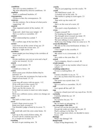 condition
The car's in mint condition. 57
We were affected by adverse conditions. 10
confirm
Paul's a confirmed bachelor. 67
consequence
I'll have to face the consequences. 26
contrary
On the contrary, I'm in favour of what you're
suggesting! 48
control
They regained control of the market. 10
cool
Keep cool - don't lose your temper. 43
She's as cool as a cucumber. 43
cooled
Their relationship has cooled. 7
C
O
P
Y
It's a carbon copy of the last film. 75
corner
I saw him out of the corner of my eye. 25
They've turned the corner now. 23
We're in a tight corner. 69
corridors
Some people just love being in the corridors of
power. 18
cost
Private medicine can cost an arm and a leg if
you're not insured. 16, 64
couch
He's a couch potato. 30
could
I could eat a horse. 24
count
Don't count your chickens before they're
hatched. 47
You can count the invitations I've had on the
fmgers of one hand. 27, 32
course
I was way off course with my guess. 112
I'll be with you in due course. 82
It's horses for courses. 35, 41
That's par for the course. 41
We're back on course to meet our sales targets.
6, 10
We're on a collision course, unless we change our
ideas. 10
court
The ball's in their court. 41
cover
I read it from cover to cover. 71
Keep your back covered. 8
You shouldn't judge a book by its cover. 71
COWS
He could talk until the cows come home. 36
crack
I got up at the crack of dawn today. 82
It wasn't all it's cracked up to be. 57
It's a tough nut to crack. 55
cracking
We have to get cracking now. 78
cracks
They're just papering over the cracks. 70
crash
The Wall Street crash. 10
I crashed out on the sofa. 76
The market is going to crash again. 23
creek
Now we're up the creek. 69
crest
She's on the crest of a wave. 42
crop
This year's crop of graduates. 11
cross
Fingers crossed! 50
I'm keeping my fingers crossed. 27
The thought never crossed my mind. 39
We got our wires crossed. 63
We were talking at cross purposes. 63
We'll cross that bridge when we come to it. 70
cross-fertilisation
We rely on the cross-fertilisation of ideas. 11
crossfire
I was caught in the crossfire. 8
crossroads
My career is at a crossroads. 4, 23
crow
It's a mile as the crow flies. 15
crowd
Two's company, three's a crowd. 40
crush (noun)
I had a crush on my teacher when I was at
school. 73
crushing (adjective)
It was a crushing blow. 17
cry
I need a shoulder to cry on. 72
It's a far cry from what I'm used to. 75
crystal
The water was crystal clear. 111
cucumber
He's as cool as a cucumber. 30, 43
cuff
Just speak off the cuff. 20
C
U
P
Lying on a beach just isn't my cup of tea. 30, 80
curiosity
Curiosity killed the cat. 19
curtains
It's curtains for you. 78
cut back
We cut back on advertising. 11
cut (see pages 194-195)
I'm not cut out for this job. 80
I've got my work cut out with this job. 55
That's cutting it a bit fine. 74
To cut a long story short, we decided to move
house. 109
damage
What's the damage? 64
dangerously
I enjoy living dangerously. 74
 