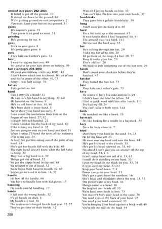 ground (see pages 202-203)
It failed to get off the ground. 10
It suited me down to the ground. 80
We're gaining ground on our competitors. 2
You must keep your feet on the ground. 31
guess
It's anyone's guess. 51
Your guess is as good as mine. 51
gunning
He's gunning for me. 8
guns
Stick to your guns. 8
It's going great guns. 8
guts
They hate each other's guts. 73
hair
I was tearing my hair out. 49
It's good to let your hair down on holiday. 59
half (see pages 204-2051
I'll meet you halfway - let's say £50? 112
I don't know which one to choose. It's six of one
and half a dozen of the other. 40, 75
Sony, I was half asleep. 76
halves
Let's go halves. 64
hand
Can I give you a hand? 32
He can turn his hand to anything. 32. 60
He handed me the baton. 9
He's an old hand at this. 16, 60
He's been dealt a lousy hand. 5
Never show your hand too early. 5
I can count the invitations from him on the
fingers of one hand. 27, 32
I caught him red-handed. 22
I know London like the back of my hand. 60
I like to keep my hand in. 32
I'm not going to wait on you hand and foot! 31
When I retire, I'll hand the reins of the business
over to my son. 35
At last! I've got him eating out of the palm of my
hand. 68
She's got her hands full with the kids. 83
The right hand doesn't know what the left hand
is doing. 32
They had a big hand in it. 32
Things got out of hand. 32
We got the upper hand in the end. 68
We rejected it out of hand. 32
We're living from hand to mouth. 32, 65
You've got to hand it to him. 16, 32
handle
He flew off the handle. 66
You have to handle him with kid gloves. 17
handling
He needs careful handling. 17
hands
It fell into the wrong hands. 32
It's all hands on deck. 6
My hands are tied. 16
The restaurant changed hands last year. 32. 52
They've got time on their hands. 32
Wait till I get my hands on him. 32
You can't take the law into your own hands. 32
handshake
They gave him a golden handshake. 38
hang
You'll soon get the hang of it. 60
hard
I'm a bit hard up at the moment. 65
It was harder than I had bargained for. 81
The ground was rock hard. 111
We learned the hard way. 55
hat
He's talking through his hat. 20
I take my hat off to him. 20
I'd go there at the drop of a hat. 20. 77
Keep it under your hat. 20
That's old hat! 20
We need to pull something out of the hat now. 20
hatch
Don't count your chickens before they're
hatched. 47
hatchet
They buried the hatchet. 73
hate
They hate each other's guts. 73
have
He wants to have his cake and eat it. 24
I didn't have the heart to refuse. 34
I had a quick word with him after lunch. 113
I've had my fill. 24
You can't have it both ways. 112
hawk
He watched me like a hawk. 15
haystack
It's like looking for a needle in a haystack. 55
hazy
I'm a bit hazy about it. 7
head
Don't bury your head in the sand. 16, 33
He bit my head off. 24
He went over my head and saw the boss. 84
He's got his head in the clouds. 33
He's got his head screwed on. 33, 60
I'm afraid I can't give you an answer off the top
of my head. 33, 110
I can't make head nor tail of it. 33, 63
I could do it standing on my head. 33
I put my head on the block for you. 33, 74
It went over my head. 33, 63
Keep your head down. 2, 8
Power can go to your head. 33
She's got a good head for numbers. 16
She's head and shoulders above the rest. 33. 57
The power went to my head. 16
Things came to a head. 16
We laughed our heads off. 33
We're head over heels in love. 73
You mustn't bury your head in the sand. 70
You need eyes in the back of your head. 25
You need your head examined. 33
You're banging your head against a brick wall. 49
You've hit the nail on the head. 48
 