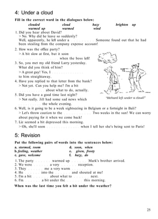 4: Under a cloud
Fill in the correct word in the dialogues below:
clouded cloud hazy brighten up
warmed up warmed wind
1. Did you hear about David?
> No. Why did he leave so suddenly?
Well, apparently, he left under a Someone found out that he had
been stealing from the company expense account!
2. How was the office party?
> A bit slow at first, but it soon
when the boss left!
3. So, you met my old friend Larry yesterday.
What did you think of him?
> A great guy! Yes, I
to him straightaway.
4. Have you replied to that letter from the bank?
> Not yet. Can you help me? I'm a bit
about what to do, actually.
5. Did you have a good time last night?
> Not really. Jill had some sad news which
the whole evening.
6. Well, is it going to be a week sightseeing in Belgium or a fortnight in Bali?
> Let's throw caution to the Two weeks in the sun! We can worry
about paying for it when we come back!
7. Liz seemed a bit depressed this morning.
> Oh, she'll soon when I tell her she's being sent to Paris!
5: Revision
Put the following pairs of words into the sentences below:
a. stormed, room d. soon, when
b. feeling, weather e. given, frosty
c. gave, welcome f. hazy, do
1. The party warmed up Mark's brother arrived.
2. We were a very reception.
3. They me a very warm
4. He into the and shouted at me!
5. I'm a bit about what to next.
6. I'm a bit under the this morning.
When was the last time you felt a bit under the weather?
25
 