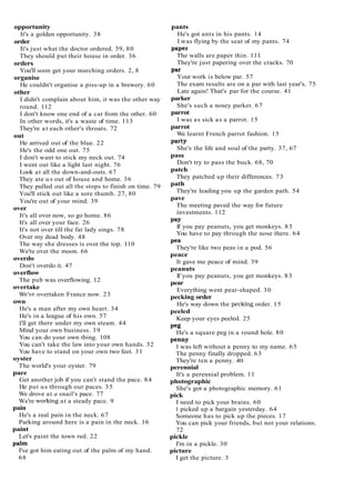 opportunity
It's a golden opportunity. 38
order
It's just what the doctor ordered. 59, 80
They should put their house in order. 36
orders
You'll soon get your marching orders. 2, 8
organise
He couldn't organise a piss-up in a brewery. 60
other
I didn't complain about him, it was the other way
round. 112
I don't know one end of a car from the other. 60
In other words, it's a waste of time. 113
They're at each other's throats. 72
out
He arrived out of the blue. 22
He's the odd one out. 75
I don't want to stick my neck out. 74
I went out like a light last night. 76
Look at all the down-and-outs. 67
They ate us out of house and home. 36
They pulled out all the stops to finish on time. 79
You'll stick out like a sore thumb. 27, 80
You're out of your mind. 39
over
It's all over now, so go home. 86
It's all over your face. 26
It's not over till the fat lady sings. 78
Over my dead body. 48
The way she dresses is over the top. 110
We're over the moon. 66
overdo
Don't overdo it. 47
overflow
The pub was overflowing. 12
overtake
Wet.e overtaken France now. 23
own
He's a man after my own heart. 34
He's in a league of his own. 57
I'll get there under my own steam. 44
Mind your own business. 39
You can do your own thing. 108
You can't take the law into your own hands. 32
You have to stand on your own two feet. 31
oyster
The world's your oyster. 79
pace
Get another job if you can't stand the pace. 84
He put us through our paces. 35
We drove at a snail's pace. 77
We're working at a steady pace. 9
pain
He's a real pain in the neck. 67
Parking around here is a pain in the neck. 16
paint
Let's paint the town red. 22
palm
I've got him eating out of the palm of my hand.
68
pants
He's got ants in his pants. 14
I was flying by the seat of my pants. 74
paper
The walls are paper thin. 1 11
They're just papering over the cracks. 70
Par
Your work is below par. 57
The exam results are on a par with last year's. 75
Late again! That's par for the course. 41
parker
She's such a nosey parker. 67
parrot
I was as sick as a parrot. 15
parrot
We learnt French parrot fashion. 15
Party
She's the life and soul of the party. 37, 67
pass
Don't try to pass the buck. 68, 70
patch
They patched up their differences. 73
path
They're leading you up the garden path. 54
pave
The meeting paved the way for future
investments. 112
Pay
If you pay peanuts, you get monkeys. 83
You have to pay through the nose there. 64
Pea
They're like two peas in a pod. 56
peace
It gave me peace of mind. 39
peanuts
If you pay peanuts, you get monkeys. 83
pear
Everything went pear-shaped. 30
pecking order
He's way down the pecking order. 15
peeled
Keep your eyes peeled. 25
Peg
He's a square peg in a round hole. 80
penny
I was left without a penny to my name. 65
The penny finally dropped. 63
They're ten a penny. 40
perennial
It's a perennial problem. 11
photographic
She's got a photographic memory. 61
pick
I need to pick your brains. 60
I picked up a bargain yesterday. 64
Someone has to pick up the pieces. 17
You can pick your friends, but not your relations.
72
pickle
I'm in a pickle. 30
picture
I get the picture. 3
 