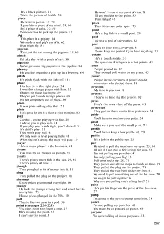 It's a black picture. 21
She's the picture of health. 58
piece
He went to pieces. 17, 70
I gave him a piece of my mind. 39, 66
It's a piece of cake. 30, 55
Someone has to pick up the pieces. 17
pig
This place is a pig-sty. 14
We made a real pig's ear of it. 62
Pigs might fly. 51
pigeons
That put the cat among the pigeons. 19, 69
pinch
I'd take that with a pinch of salt. 30
pipeline
We've got some big projects in the pipeline. 84
piss-up
He couldn't organise a piss-up in a brewery. 60
pitch
It's pitch black with the light off. 111
place
Her heart's in the right place. 34
I wouldn't change places with him. 52
There's no place like home. 59
They've got friends in high places. 68
We felt completely out of place. 80
plain
It was plain sailing after that. 55
plate
He's got a lot on his plate at the moment. 83
play
Careful - you're playing with fire. 28
I advise you to play safe. 74
If you play your cards right, you'll do well. 5
It's child's play. 55
They won't play ball. 41
We only want a level playing field. 41
When the cat's away, the mice will play. 19
player
He's a major player in the business. 41
please
You must be as pleased as punch. 66
plenty
There's plenty more fish in the sea. 29, 50
There's plenty of time. 1
plough
They ploughed a lot of money into it. 11
plug
They pulled the plug on the project. 78
plummet
Share prices plummeted overnight. 10
plunge
He took the plunge at long last and asked her to
marry him. 73
House prices plunged in the 70's. 10
pod
They're like two peas in a pod. 56
point (see pages 224-225)
You can't point the finger at me. 27
He's missing the point. 63
I can't see the point. 3
He won't listen to my point of view. 3
I'll get straight to the point. 53
Point taken! 48
poles
Their ideas are poles apart. 75
pond
He's a big fish in a small pond. 29
pool
We use a pool of secretaries. 12
post
Back to your posts, everyone. 8
Please keep me posted if you hear anything. 53
potato
He's a couch potato. 30
The question of refugees is a hot potato. 43
pour
People poured in. 12
They poured cold water on my plans. 43
power
People in the corridors of power should
remember who elected them. 18
precious
My time is precious. 1
present
There's no time like the present. 82
press
Here's the news - hot off the press. 43
pretences
They got me there under false pretences. 54
pride
You'll have to swallow your pride. 24
print
Make sure you read the small print. 71
profile
You'd better keep a low profile. 47, 70
public
It's a job in the public eye. 25
pull
He tried to pull the wool over my eyes. 25, 54
I'll see if I can pull a few strings for you. 68
I'm not pulling my punches. 41
I'm only pulling your leg! 16
Pull your socks up. 20, 79
They pulled out all the stops to finish on time. 79
They pulled the plug on the project. 78
They pulled the rug from under my feet. 81
We need to pull something out of the hat now. 20
We ought to pull together. 6
Why are you pulling such a long face? 26
pulse
He's got his finger on the pulse of the business.
27
Pump
I'm going to the gym to pump some iron. 38
punch
I'm not pulling my punches. 41
You must be as pleased as punch. 66
purpose
We were talking at cross purposes. 63
 