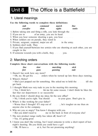 1: Literal meanings
Use the following words to complete these definitions:
stab command march line
crossfire shots sights ranks
1. Before taking aim and firing a rifle, you look through the
2. If you are in of an army, you are its head.
3. When you hear someone shooting a gun, you hear
4. When soldiers are on parade, they stand in
5. Private, sergeant, corporal, major are all in the army.
6. Soldiers don't walk. They
7. If you find yourself between two armies who are shooting at each other, you are
caught in the
8. If someone wounds you with a knife, they you.
2: Marching orders
Complete these short conversations with the following words:
line shot marching stick
fort guns gunning stab
1. Doesn't Ian work here any more?
> Oh, no. He got his orders when he turned up late three days running.
2. Where's Helen?
> She's just popped out for something. She asked me to hold the till she
got back.
3. I thought Mark was very rude to you in the meeting this morning.
> Yes, I think he's for me for some reason. I don't think he likes the
fact that our department is so successful.
4. Do you think I should drop my ideas for the new office?
> No, I think you're right. You should to your guns. Don't give in.
5. What's it like working for your father?
> Worse than I thought! If I step out of , he's tougher on me than on
anyone else in the company.
6. Why are you so angry? You know I disagree with you.
> But you didn't need to me in the back in front of everyone else!
7. The new product range really has taken off, hasn't it?
> Yes, it's going great
8. I know you don't like writing, but I need someone to write a short report of last
night's meeting. Do you think you could have a go?
> OK. I'll have a at it, but I'm not promising anything!
26
 