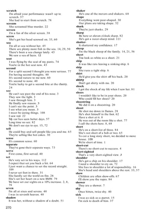 scratch
I'm afraid your performance wasn't up to
scratch. 57
She had to start from scratch. 78
scream
She screamed blue murder. 22
screen
I'm a fan of the silver screen. 38
screw
She's got her head screwed on. 33, 60
sea
I'm all at sea without her. 45
There are plenty more fish in the sea. 14, 29, 50
There's been a sea change lately. 45
We saw a sea of faces. 12
seat
I was flying by the seat of my pants. 74
You're in the hot seat now. 43
second
For a split second I thought you were serious. 77
I'm having second thoughts. 40
It's second nature to me now. 60
It's second to none. 40
You're lucky to get a second bite at the cheny.
24
see
He can't see past the end of his nose. 3
They saw the light. 3
I saw through him. 3
He finally saw reason. 3
I can't see the point. 3
I see what you mean. 3
I must be seeing things. 108
I saw red. 22
My car has seen better days. 57
Long time no see. 82
We don't see eye to eye. 15, 72
sell
He could buy and sell people like you and me. 65
They're selling like hot cakes. 30
sense
It's common sense. 60
separate
They've gone their separate ways. 73
serve
First come, first served. 40
set
He's very set in his ways. 112
I expect that set you back a bit. 64
I just want a chance to set the record straight.
109
I never set foot in there. 31
She hardly set the world on fire. 28
She's set her heart on a new BMW. 79
We have set our sights on a 10% increase. 2, 8,
79
seven
I'm all at sixes and sevens. 40
I was in seventh heaven. 40
shadow
It was her, without a shadow of a doubt. 51
shaker
He's one of the movers and shakers. 68
shape
Everything went pear-shaped. 30
Our plans are taking shape. 52
shark
They're just sharks. 29
sharp
Be here at eleven o'clock sharp. 82
He's got a razor-sharp mind. 111
shatter-
It shattered my confidence. 17
sheep
I'm the black sheep of the family. 14, 21, 56
sheet
You look as white as a sheet. 21
ship
It was like rats leaving a sinking ship. 6
ship
She runs a tight ship. 6
shirt
He'd give you the shirt off his back. 20
shirty
Don't get shirty with me. 20
shock
I got the shock of my life when I saw her. 81
shoes
I wouldn't like to be in your shoes. 20
Who could fill her shoes? 20
shoestring
We did it on a shoestring. 20
shoot
He shot me down in flames. 28
He's shot himself in the foot. 62
Have a shot at it. 8
He was out of the room like a shot. 77
I call the shots here. 8, 68
short
He's on a short-list of three. 84
She's not short of a bob or two. 65
To cut a long story short, we decided to move
house. 109
We're short of time. 1
short-cut
There's no short-cut to success. 4
short-sighted
That's a very short-sighted view. 3
shoulder
He's got a chip on his shoulder. 17
I need a shoulder to cry on. 72
She has to shoulder a lot of responsibility. 16
She's head and shoulders above the rest. 33, 57
show
Children are often show-offs. 67
I'll show you the ropes. 84
shower
They are a shower. 7
shy
Once bitten, twice shy. 40
sick
I was as sick as a parrot. 15
I'm sick to death of him. 37
 
