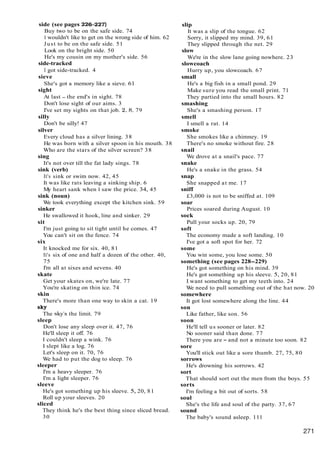 side (see pages 226-227)
Buy two to be on the safe side. 74
I wouldn't like to get on the wrong side of him. 62
Just to be on the safe side. 51
Look on the bright side. 50
He's my cousin on my mother's side. 56
side-tracked
I got side-tracked. 4
sieve
She's got a memory like a sieve. 61
sight
At last - the end's in sight. 78
Don't lose sight of our aims. 3
I've set my sights on that job. 2. 8. 79
silly
Don't be silly! 47
silver
Every cloud has a silver lining. 38
He was born with a silver spoon in his mouth. 38
Who are the stars of the silver screen? 38
sing
It's not over till the fat lady sings. 78
sink (verb)
It's sink or swim now. 42, 45
It was like rats leaving a sinking ship. 6
My heart sank when 1 saw the price. 34, 45
sink (noun)
We took everything except the kitchen sink. 59
sinker
He swallowed it hook, line and sinker. 29
sit
I'm just going to sit tight until he comes. 47
You can't sit on the fence. 74
six
It knocked me for six. 40, 81
It's six of one and half a dozen of the other. 40,
75
I'm all at sixes and sevens. 40
skate
Get your skates on, we're late. 77
You're skating on thin ice. 74
skin
There's more than one way to skin a cat. 19
sky
The sky's the limit. 79
sleep
Don't lose any sleep over it. 47, 76
He'll sleep it off. 76
I couldn't sleep a wink. 76
I slept like a log. 76
Let's sleep on it. 70, 76
We had to put the dog to sleep. 76
sleeper
I'm a heavy sleeper. 76
I'm a light sleeper. 76
sleeve
He's got something up his sleeve. 5, 20, 81
Roll up your sleeves. 20
sliced
They think he's the best thing since sliced bread.
30
slip
It was a slip of the tongue. 62
Sorry, it slipped my mind. 39, 61
They slipped through the net. 29
slow
We're in the slow lane going nowhere. 23
slowcoach
Hurry up, you slowcoach. 67
small
He's a big fish in a small pond. 29
Make sure you read the small print. 71
They partied into the small hours. 82
smashing
She's a smashing person. 17
smell
I smell a rat. 14
smoke
She smokes like a chimney. 19
There's no smoke without fire. 28
snail
We drove at a snail's pace. 77
snake
He's a snake in the grass. 54
snap
She snapped at me. 17
sniff
£3,000 is not to be sniffed at. 109
soar
Prices soared during August. 10
sock
Pull your socks up. 20, 79
soft
The economy made a soft landing. 10
I've got a soft spot for her. 72
some
You win some, you lose some. 50
something (see pages 228-229)
He's got something on his mind. 39
He's got something up his sleeve. 5, 20, 81
I want something to get my teeth into. 24
We need to pull something out of the hat now. 20
somewhere
It got lost somewhere along the line. 44
son
Like father, like son. 56
soon
He'll tell us sooner or later. 82
No sooner said than done. 77
There you are - and not a minute too soon. 82
sore
You'll stick out like a sore thumb. 27, 75, 80
sorrows
He's drowning his sorrows. 42
sort
That should sort out the men from the boys. 55
sorts
I'm feeling a bit out of sorts. 58
soul
She's the life and soul of the party. 37, 67
sound
The baby's sound asleep. 111
 