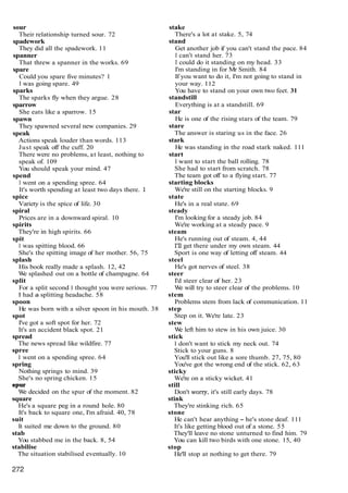 sour
Their relationship turned sour. 72
spadework
They did all the spadework. 11
spanner
That threw a spanner in the works. 69
spare
Could you spare five minutes? 1
I was going spare. 49
sparks
The sparks fly when they argue. 28
sparrow
She eats like a sparrow. 15
spawn
They spawned several new companies. 29
speak
Actions speak louder than words. 113
Just speak off the cuff. 20
There were no problems, at least, nothing to
speak of. 109
You should speak your mind. 47
spend
I went on a spending spree. 64
It's worth spending at least two days there. 1
spice
Variety is the spice of life. 30
spiral
Prices are in a downward spiral. 10
spirits
They're in high spirits. 66
spit
I was spitting blood. 66
She's the spitting image of her mother. 56, 75
splash
His book really made a splash. 12, 42
W
e splashed out on a bottle of champagne. 64
split
For a split second I thought you were serious. 77
I had a splitting headache. 58
spoon
He was born with a silver spoon in his mouth. 38
spot
I've got a soft spot for her. 72
It's an accident black spot. 21
spread
The news spread like wildfire. 77
spree
I went on a spending spree. 64
spring
Nothing springs to mind. 39
She's no spring chicken. 15
SPW
W
e decided on the spur of the moment. 82
square
He's a square peg in a round hole. 80
It's back to square one, I'm afraid. 40, 78
suit
It suited me down to the ground. 80
stab
You stabbed me in the back. 8, 54
stabilise
The situation stabilised eventually. 10
stake
There's a lot at stake. 5, 74
stand
Get another job if you can't stand the pace. 84
I can't stand her. 73
I could do it standing on my head. 33
I'm standing in for Mr Smith. 84
If you want to do it, I'm not going to stand in
your way. 112
You have to stand on your own two feet. 31
standstill
Everything is at a standstill. 69
star
He is one of the rising stars of the team. 79
stare
The answer is staring us in the face. 26
stark
He was standing in the road stark naked. 111
start
I want to start the ball rolling. 78
She had to start from scratch. 78
The team got off to a flying start. 77
starting blocks
We're still on the starting blocks. 9
state
He's in a real state. 69
steady
I'm looking for a steady job. 84
We're working at a steady pace. 9
steam
He's running out of steam. 4, 44
I'll get there under my own steam. 44
Sport is one way of letting off steam. 44
steel
He's got nerves of steel. 38
steer
I'd steer clear of her. 23
W
e will try to steer clear of the problems. 10
stem
Problems stem from lack of communication. 11
step
Step on it. We're late. 23
stew
W
e left him to stew in his own juice. 30
stick
I don't want to stick my neck out. 74
Stick to your guns. 8
You'll stick out like a sore thumb. 27, 75, 80
You've got the wrong end of the stick. 62, 63
sticky
We're on a sticky wicket. 41
still
Don't wony, it's still early days. 78
stink
They're stinking rich. 65
stone
He can't hear anything - he's stone deaf. 111
It's like getting blood out of a stone. 55
They'll leave no stone unturned to find him. 79
You can kill two birds with one stone. 15, 40
stop
He'll stop at nothing to get there. 79
 