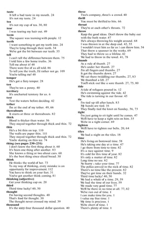 taste
It left a bad taste in my mouth. 24
It's not my taste. 24
tea
It's not my cup of tea. 30, 80
tear
I was tearing my hair out. 49
teem
The square was teeming with people. 12
teeth
I want something to get my teeth into. 24
They're lying through their teeth. 54
We've got the bit between our teeth. 35
tell
I can't tell the difference between them. 75
I told him a few home truths. 36
Tell me about it! 48
There were five of us all told. 86
To tell you the truth, I'd rather not go. 109
You're telling me! 48
temper
He's got a fiery temper. 28
ten
They're ten a penny. 40
territory
It's uncharted temtory for us. 6
test
Test the waters before deciding. 42
tether
I'm at the end of my tether. 49, 66
thereabouts
It starts at three or thereabouts. 82
thick
Blood is thicker than water. 56
They stayed together through thick and thin. 72
thin
He's a bit thin on top. 110
The walls are paper thin. 111
They stayed together through thick and thin. 72
You're skating on thin ice. 74
thing (see pages 230-231)
I don't know the first thing about it. 60
It's been one thing after another. 83
She knows a thing or two about cars. 60
It's the best thing since sliced bread. 30
think
He thinks the world of her. 73
To my way of thinking, every mistake is an
opportunity for improvement. 112
You have to think on your feet. 31
You've got another think coming. 81
thinking (adjective)
Get your thinking cap on. 20
third
Third time lucky! 40, 50
thought
I'm having second thoughts. 40
That's food for thought. 30
The thought never crossed my mind. 39
thousand
It's the slxty-four thousand dollar question. 40
three
Two's company, three's a crowd. 40
thrill
You must be thrilled to bits. 66
throat
They're at each other's throats. 72
throw
Keep the good ideas. Don't throw the baby out
with the bath water. 47
He's always throwing his weight around. 68
I was thrown in at the deep end. 42, 55
I wouldn't trust him as far as 1 can throw him. 54
That threw a spanner in the works. 69
They had to throw us a lifeline. 42
W
e had to throw in the towel. 41, 78
thumb
As a rule of thumb. 27
He's under her thumb. 27
I'm all fingers and thumbs. 27
It got the thumbs down. 27
W
e sat there twiddling our thumbs. 27, 83
W
e thumbed a lift. 27
You'll stick out like a sore thumb. 27, 75, 80
tide
A tide of refugees poured in. 12
He's swimming against the tide. 42
The tide is turning in our favour. 45
tie
I'm tied up till after lunch. 83
M
y hands are tied. 16
They finally tied the knot on Sunday. 56, 73
tight
I'm just going to sit tight until he comes. 47
We'll have to keep a tight rein on him. 35
We're in a tight corner. 69
tighten
We'll have to tighten our belts. 20, 64
tiles
W
e had a night on the tiles. 18
time
He's living on borrowed time. 58
He's taking one day at a time. 47
I go there from time to time. 82
It's a race against time. 9
It's cold for this time of year. 82
It's only a matter of time. 82
Long time no see. 82
N
o huny - take your time. 77
The police amved in the nick of time. 82
There's no time like the present. 82
They've got time on their hands. 32
Third time lucky! 40, 50
W
e had a whale of a time. 29, 59
W
e had the time of our lives. 59
W
e made very good time. 77
We'll be there in no time at all. 77, 82
We've run out of time. 1
I can make time for you. 1
I value my free time. 1
My time is precious. 1
We're short of time. 1
There's plenty of time. 1
 