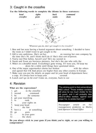 3: Caught in the crossfire
Use the following words to complete the idioms in these sentences:
head sights back command
crossfire posts ranks shots
1. Ben and Ian were having a heated argument about something. I decided to leave
the room as I didn't want to get caught in the
2. Gill is very ambitious. She's set her on running her own company by
the time she's 30, and I think she'll do it! She's that sort of person.
3. You've met Pete before, haven't you? He's my second in
4. Sarah and Ewan are business partners, but she's the one who calls the
5. Mike's in a dreadful mood. Everything's gone wrong. If I were you, I'd keep my
down for a while until things have quietened down.
6. One of the major supermarket chains has broken with the others
and agreed that UK food prices are higher than any other country in Europe.
7. Make sure you put the details on paper and let your head of department have
a copy. It's always best to keep your covered.
8. Lunch can't go on for ever! Come on, everyone, back to our
4: Revision
What are the expressions?
1. get in the crossfire
2. second command
3. be for someone
4. get your marching
5. to rank
6 your sights on
7. keep your head
8 the fort
9. have a at something
10. go guns
11 to your guns
12 the shots
Do you always stick to your guns if you think you're right, or are you willing to
compromise?
 