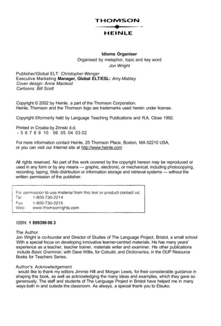 Idioms Organiser
Organised by metaphor, topic and key word
Jon Wright
Publisher/Global ELT: Christopher Wenger
Executive Marketing Manager, Global ELT/ESL: Amy Mabtey
Cover design: Anna Macleod
Cartoons: Bill Scott
Copyright © 2002 by Heinle, a part of the Thomson Corporation.
Heinle. Thomson and the Thomson logo are trademarks used herein under license.
Copyright ©formerly held by Language Teaching Publications and R.A. Close 1992.
Printed in Croatia by Zrinski d.d.
- 5 6 7 8 9 10 06 05 04 03 02
For more information contact Heinle, 25 Thomson Place, Boston, MA 02210 USA,
or you can visit our Internet site at http://www.heinle.com
All rights reserved. No part of this work covered by the copyright hereon may be reproduced or
used in any form or by any means — graphic, electronic, or mechanical, including photocopying,
recording, taping, Web distribution or information storage and retrieval systems — without the
written permission of the publisher.
ISBN: 1 899396 06 3
The Author
Jon Wright is co-founder and Director of Studies of The Language Project, Bristol, a small school
With a special focus on developing innovative learner-centred materials. He has many years'
experience as a teacher, teacher trainer, materials writer and examiner. His other publications
include Basic Grammar, with Dave Willis, for Cobuild, and Dictionaries, in the OUP Resource
Books for Teachers Series.
Author's Acknowledgement
would like to thank my editors Jimmie Hill and Morgan Lewis, for their considerable guidance in
shaping this book, as well as acknowledging the many ideas and examples, which they gave so
generously. The staff and students of The Language Project in Bristol have helped me in many
ways both in and outside the classroom. As always, a special thank you to Etsuko.
 