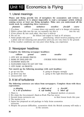 1. Literal meanings
Planes and flying provide lots of metaphors for economists and writers on
economic matters. It is almost impossible to read a newspaper article without
coming across at least one flying metaphor. Make sure you understand all the
words used, by completing these sentences:
plummets collision turbulence nosedives free-fall course
1. If a plane , it comes down very quickly and is in danger of crashing.
2. When a plane falls into the sea, we normally say that it into the sea.
3. If two planes fly into each other, they have a mid-air
4. We are on for Athens and expect to land in 45 minutes.
5. Some people take part in parachuting, which involves jumping out of
a plane and not releasing your parachute until you are very close to the ground.
6. If the weather conditions are very poor when flying, you experience
2: Newspaper headlines
Complete the following newspaper headlines:
collision ground course nosedive soar
1. CITY JOY AS SHARE PRICES
2. BANK OF ENGLAND ON COURSE WITH INDUSTRY
3. ECONOMY BACK ON
4. FLOTATION FAILS TO GET OFF THE
5. CITY PANIC AS PROFITS
Now match up the following meanings with each headline:
a. go up very fast d. going to disagree strongly
b. go down very fast e. going in the right direction again
c. unsuccessful start
3: A lot of turbulence
The following sentences are taken from newspapers. Complete them with these
expressions:
a. plunging c. climb out of e. free-fall
b. a lot of turbulence d. soft landing f. taken off
1. There is in financial markets at present.
2. We claim the Government's Back-to-Work Plan has never
3. Several Asian currencies are to their lowest levels this year.
4. The market is in
5. Japan has proposed an aid package to help Asian economies
recession.
6. Despite the present difficulties, economists think the British economy will make a
in the autumn.
30
 