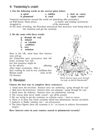 4: Yesterday's crash
1. Put the following words in the correct place below:
a. spiral c. stabilise e. back on course
b. plummeted d. crash f. regain control
Financial institutions around the world are panicking after yesterday's
on Wall Street. Share prices as banks and lending institutions
struggled to of the downward
At the close of trading, the President announced that measures were being taken to
the situation and get the economy
2. Do the same with these words:
g. through the roof
h. delayed
i. on schedule
j. conditions
k. steer
1. turbulent
Here in the UK, amid fears that interest
rates will go ,
the Chancellor gave assurances that the
home economy was still
but that progress might be
by the adverse affecting
other major economies. After a
day's trading he said he was confident that
Britain could clear of the
US disaster.
5: Revision
Choose the best way to complete these sentences:
1. Good news for investors. Interest rates are stabilising / going through the roof.
1. Bad news for borrowers. Interest rates are plunging / going through the roof.
3. Good news for industry. Interest rates are plummeting /soaring.
4. The rescue plan never really soared / got off the ground.
5. We are trying to get the economy on collision course / back on course.
6. There is at least one Asian economy which has plummeted into/out of control.
7. Industry is finally climbing into / out of recession.
8. The latest figures show the economy is in / on course to achieve Government
targets.
Have interest rates in your country soared or plummeted recently?
31
 