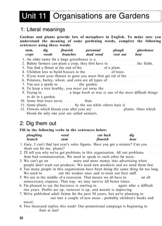 1: Literal meanings
Gardens and plants provide lots of metaphors in English. To make sure you
understand the meaning of some gardening words, complete the following
sentences using these words:
stem. dig flourish perennial plough glasshouse
crops weeds branches dead wood root out bear
1. An older name for a large greenhouse is a
2. Before farmers can plant a crop, they first have to the fields.
3. You find a flower at the end of the of a plant.
4. Children love to build houses in the of trees.
5. If you want your flowers to grow you must first get rid of the
6. Potatoes, barley, wheat, and corn are all types of
7. You use a spade to the garden.
8. To keep a tree healthy, you must cut away the
9. Trying to a large bush or tree is one of the most difficult things
to do in a garden.
10. Some fruit trees never fruit.
11. Some plants by the sea while others hate it.
12. Flowers which bloom year after year are plants. Ones which
bloom for only one year are called annuals.
2: Dig them out
Fill in the following verbs in the sentences below:
ploughing weed cut back dig
branch stem flourish bear
1. Gary, I can't find last year's sales figures. Have you got a minute? Can you
them out for me, please?
2. I'll tell you why we've got problems in this organisation. All our problems
from bad communication. We need to speak to each other far more.
3. We can't go on more and more money into advertising when
people don't want our products. We need new products and we need them fast.
4. Too many people in this organisation have been doing the same thing for too long.
We need to out the weaker ones and re-train our best staff.
5. We are in the middle of a recession. That means we all have to on all
unnecessary expense. That way. we may survive till better times.
6. I'm pleased to say the business is starting to again after a difficult
two years. Profits are up, turnover is up, and morale is improving.
7. We've published adult fiction for the past 50 years, but we're planning to
out into a couple of new areas - probably children's books and
travel.
8. Two thousand replies this week! Our promotional campaign is beginning to
fruit at last!
32
 