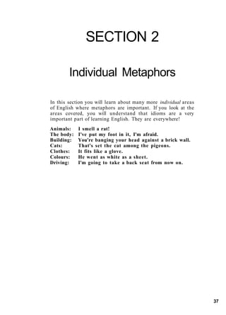 SECTION 2
Individual Metaphors
In this section you will learn about many more individual areas
of English where metaphors are important. If you look at the
areas covered, you will understand that idioms are a very
important part of learning English. They are everywhere!
Animals: I smell a rat!
The body: I've put my foot in it, I'm afraid.
Building: You're banging your head against a brick wall.
Cats: That's set the cat among the pigeons.
Clothes: It fits like a glove.
Colours: He went as white as a sheet.
Driving: I'm going to take a back seat from now on.
37
 