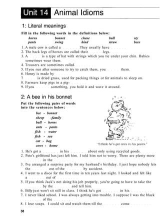 1: Literal meanings
Fill in the following words in the definitions below:
horns bonnet chase bull sty
pants swing hind straw bees
1. A male cow is called a They usually have
2. The back legs of horses are called their legs.
3. A is a type of hat with strings which you tie under your chin. Babies
sometimes wear them.
4. Trousers are sometimes called
5. If you run after someone to try to catch them, you them.
6. Honey is made by
7 is dried grass, used for packing things or for animals to sleep on.
8. Farmers keep pigs in a pig-
9. If you something, you hold it and wave it around.
2: A bee in his bonnet
Put the following pairs of words
into the sentences below:
bee - bonnet
sheep -family
bull - horns
ants - pants
fish - water
fish - sea
cat - bag
cows - home
1. He's got a in his about only using recycled goods.
2. Pete's girlfriend has just left him. I told him not to worry. There are plenty more
in the
3. I've arranged a surprise party for my husband's birthday. I just hope nobody lets
the out of the by accident.
4. I went to a disco for the first time in ten years last night. I looked and felt like
a out of
5. If you think Jack's not doing his job properly, you're going to have to take the
by the and tell him.
6. Billy just won't sit still in class. I think he's got in his
7. I never liked school. I was always getting into trouble. I suppose I was the black
of the
8. I love soaps. I could sit and watch them till the come
38
 