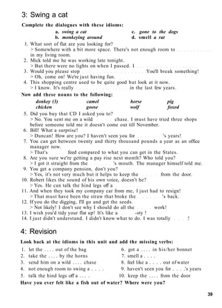 3: Swing a cat
Complete the dialogues with these idioms:
a. swing a cat c. gone to the dogs
b. monkeying around d. smell a rat
1. What sort of flat are you looking for?
> Somewhere with a bit more space. There's not enough room to
in my living room.
2. Mick told me he was working late tonight.
> But there were no lights on when I passed. I
3. Would you please stop You'll break something!
> Oh, come on! We're just having fun.
4. This shopping centre used to be quite good but look at it now.
> I know. It's really in the last few years.
Now add these nouns to the following:
donkey (3) camel horse pig
chicken goose wolf foxed
5. Did you buy that CD I asked you to?
> No. You sent me on a wild chase. I must have tried three shops
before someone told me it doesn't come out till November.
6. Bill! What a surprise!
> Duncan! How are you? I haven't seen you for 's years!
7. You can get between twenty and thirty thousand pounds a year as an office
manager now.
> That's feed compared to what you can get in the States.
8. Are you sure we're getting a pay rise next month? Who told you?
> I got it straight from the 's mouth. The manager himself told me.
9. You get a company pension, don't you?
> Yes, it's not very much but it helps to keep the from the door.
10. Robert likes the sound of his own voice, doesn't he?
> Yes. He can talk the hind legs off a
11. And when they took my company car from me, I just had to resign!
> That must have been the straw that broke the 's back.
12. If you do the digging, I'll go and get the seeds.
> Not likely! I don't see why I should do all the work!
13. I wish you'd tidy your flat up! It's like a -sty !
14. I just didn't understand. I didn't know what to do. I was totally !
4: Revision
Look back at the idioms in this unit and add the missing verbs:
1. let the . . . . out of the bag 6. got a . . . . in his/her bonnet
2. take the . . . . by the horns 7. smell a . . . .
3. send him on a wild . . . . chase 8. feel like a . . . . out of water
4. not enough room to swing a . . . . 9. haven't seen you for . . . .'s years
5. talk the hind legs off a . . . . 10. keep the . . . . from the door
Have you ever felt like a fish out of water? Where were you?
39
 