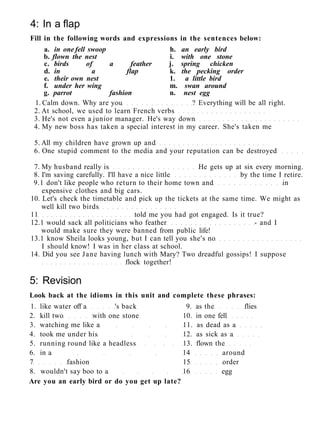 4: In a flap
Fill in the following words and expressions in the sentences below:
a. in one fell swoop h. an early bird
b. flown the nest i. with one stone
c. birds of a feather j. spring chicken
d. in a flap k. the pecking order
e. their own nest 1. a little bird
f. under her wing m. swan around
g. parrot fashion n. nest egg
1. Calm down. Why are you ? Everything will be all right.
2. At school, we used to learn French verbs
3. He's not even a junior manager. He's way down
4. My new boss has taken a special interest in my career. She's taken me
5. All my children have grown up and
6. One stupid comment to the media and your reputation can be destroyed
7. My husband really is He gets up at six every morning.
8. I'm saving carefully. I'll have a nice little by the time I retire.
9.1 don't like people who return to their home town and in
expensive clothes and big cars.
10. Let's check the timetable and pick up the tickets at the same time. We might as
well kill two birds
11 told me you had got engaged. Is it true?
12.1 would sack all politicians who feather - and I
would make sure they were banned from public life!
13.1 know Sheila looks young, but I can tell you she's no
I should know! I was in her class at school.
14. Did you see Jane having lunch with Mary? Two dreadful gossips! I suppose
flock together!
5: Revision
Look back at the idioms in this unit and complete these phrases:
1. like water off a 's back 9. as the flies
2. kill two with one stone 10. in one fell
3. watching me like a 11. as dead as a
4. took me under his 12. as sick as a
5. running round like a headless 13. flown the
6. in a 14 around
7 fashion 15 order
8. wouldn't say boo to a 16 egg
Are you an early bird or do you get up late?
 