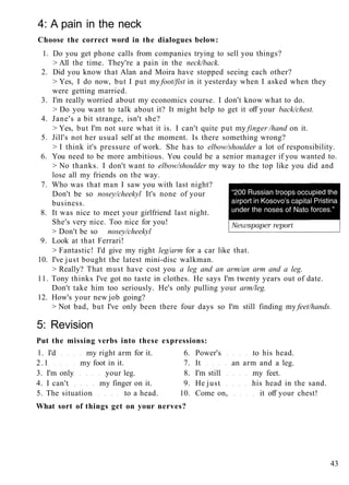4: A pain in the neck
Choose the correct word in the dialogues below:
1. Do you get phone calls from companies trying to sell you things?
> All the time. They're a pain in the neck/back.
2. Did you know that Alan and Moira have stopped seeing each other?
> Yes, I do now, but I put my foot/fist in it yesterday when I asked when they
were getting married.
3. I'm really worried about my economics course. I don't know what to do.
> Do you want to talk about it? It might help to get it off your back/chest.
4. Jane's a bit strange, isn't she?
> Yes, but I'm not sure what it is. I can't quite put my finger /hand on it.
5. Jill's not her usual self at the moment. Is there something wrong?
> I think it's pressure of work. She has to elbow/shoulder a lot of responsibility.
6. You need to be more ambitious. You could be a senior manager if you wanted to.
> No thanks. I don't want to elbow/shoulder my way to the top like you did and
lose all my friends on the way.
7. Who was that man I saw you with last night?
Don't be so nosey/cheekyl It's none of your
business.
8. It was nice to meet your girlfriend last night.
She's very nice. Too nice for you!
> Don't be so nosey/cheekyl
9. Look at that Ferrari!
> Fantastic! I'd give my right leg/arm for a car like that.
10. I've just bought the latest mini-disc walkman.
> Really? That must have cost you a leg and an arm/an arm and a leg.
11. Tony thinks I've got no taste in clothes. He says I'm twenty years out of date.
Don't take him too seriously. He's only pulling your arm/leg.
12. How's your new job going?
> Not bad, but I've only been there four days so I'm still finding my feet/hands.
5: Revision
Put the missing verbs into these expressions:
1. I'd my right arm for it. 6. Power's to his head.
2.1 my foot in it. 7. It an arm and a leg.
3. I'm only your leg. 8. I'm still my feet.
4. I can't my finger on it. 9. He just his head in the sand.
5. The situation to a head. 10. Come on, it off your chest!
What sort of things get on your nerves?
43
 