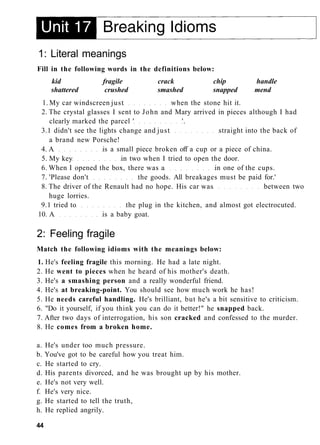 1: Literal meanings
Fill in the following words in the definitions below:
kid fragile crack chip handle
shattered crushed smashed snapped mend
1. My car windscreen just when the stone hit it.
2. The crystal glasses I sent to John and Mary arrived in pieces although I had
clearly marked the parcel ' '.
3.1 didn't see the lights change and just straight into the back of
a brand new Porsche!
4. A is a small piece broken off a cup or a piece of china.
5. My key in two when I tried to open the door.
6. When I opened the box, there was a in one of the cups.
7. 'Please don't the goods. All breakages must be paid for.'
8. The driver of the Renault had no hope. His car was between two
huge lorries.
9.1 tried to the plug in the kitchen, and almost got electrocuted.
10. A is a baby goat.
2: Feeling fragile
Match the following idioms with the meanings below:
1. He's feeling fragile this morning. He had a late night.
2. He went to pieces when he heard of his mother's death.
3. He's a smashing person and a really wonderful friend.
4. He's at breaking-point. You should see how much work he has!
5. He needs careful handling. He's brilliant, but he's a bit sensitive to criticism.
6. "Do it yourself, if you think you can do it better!" he snapped back.
7. After two days of interrogation, his son cracked and confessed to the murder.
8. He comes from a broken home.
a. He's under too much pressure.
b. You've got to be careful how you treat him.
c. He started to cry.
d. His parents divorced, and he was brought up by his mother.
e. He's not very well.
f. He's very nice.
g. He started to tell the truth,
h. He replied angrily.
44
 