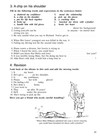 3: A chip on his shoulder
Fill in the following words and expressions in the sentences below:
a. shattered my confidence f. mend the relationship
b. a chip on his shoulder g. pick up the pieces
c. put his life back together h. a crushing blow
d. broke up i. knocked me down with a feather
e. handle him with kid gloves j. broke her heart
1. John's got about his background.
2. Losing your job can be to anyone - no matter how
strong you are.
3. Be very careful what you say to Richard. You've got to
4. When Mrs Jones' youngest son was killed in the war, it
5. Failing my driving test for the second time totally
6. Diane wants a divorce, but Justin is trying to
7. When I heard the news, you could have
8. Didn't you know that Harry and Jane last year?
9. It was terrible losing Mary, but I'm doing my best to
10. After Ron's wife died, it took him a long time to !
4: Revision
Look back at the idioms in this unit and add the missing words:
1. It my heart.
2. He's got a on his shoulder.
3. It my confidence.
4. Please her with gloves!
5. I'm feeling a bit today.
6. He's from a home.
7.1 just went to
8. They up after 20 years!
9. He'll under the pressure.
10. She's trying to pick up the
Have you got a friend who needs careful handling?
45
 
