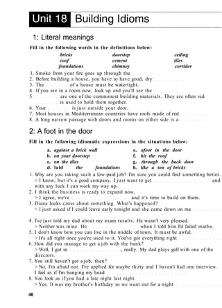 1: Literal meanings
Fill in the following words in the definitions below:
bricks doorstep ceiling
roof cement tiles
foundations chimney corridor
1. Smoke from your fire goes up through the
2. Before building a house, you have to have good, dry
3. The of a house must be watertight.
4. If you are in a room now, look up and you'll see the
5 are one of the commonest building materials. They are often red.
is used to hold them together.
6. Your is just outside your door.
7. Most houses in Mediterranean countries have roofs made of red
8. A long narrow passage with doors and rooms on either side is a
2: A foot in the door
Fill in the following idiomatic expressions in the situations below:
a. against a brick wall e. afoot in the door
b. on your doorstep f. hit the roof
c. on the tiles g. through the back door
d. laid the foundations h. like a ton of bricks
1. Why are you taking such a low-paid job? I'm sure you could find something better.
> I know, but it's a good company. I just want to get and
with any luck I can work my way up.
2. I think the business is ready to expand now.
> I agree, we've and it's time to build on them.
3. Diana looks cross about something. What's happened?
> I just asked if I could leave early tonight and she came down on me
4. I've just told my dad about my exam results. He wasn't very pleased.
> Neither was mine. He when I told him I'd failed maths.
5. I don't know how you can live in the middle of town. It must be awful.
> It's all right once you're used to it. You've got everything right
6. How did you manage to get a job with the bank?
> Well, I got in , really. My dad plays golf with one of the
directors.
7. You still haven't got a job, then?
> No, I'm afraid not. I've applied for maybe thirty and I haven't had one interview.
I feel as if I'm banging my head
8. You look as if you had a late night last night.
> Yes. It was my brother's birthday so we went out for a night
46
 