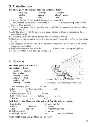 3: At death's door
Put these parts of buildings into the sentences below:
brick wall chimney corridors
window cement closed doors
roof door wall
1. I was so ill with flu last week I thought I was at death's
2. The European Union needs to do more to its relationship with the old
Eastern Bloc countries.
3. They say smoking's bad for you but my grandfather's ninety-seven and he's always
smoked like a
4. After the discovery of the new cancer drug, shares in Bionow Corporation have
gone through the
5. The management and union bosses are having talks behind
6. Our business is not going too well at the moment. Financially, we've got our backs
to the
7. I'm supposed to be on a diet at the moment. Whenever I have dinner with friends,
it just goes out of the
8. Politicians soon discover that the of power are not very safe places!
9. You never listen to me. It's like talking to a
4: Revision
Put these pairs of words into
the sentences below:
smokes - chimney
foot - door
bashing - brick
talking - brick
night - tiles
meeting - closed
1. I'm hoping to get a in the
2. I'm my head against a wall.
3. She like a
4. We're going out for a on the
5. They're having a behind doors.
6. It's like to a wall.
Look back at the idioms in this unit and find the missing words:
7. at death's 12. goes out the
8. like a of bricks 13. hit the
9. the of power 14. went through the
10. behind closed 15. on my
11. through the back 16 the relationship
What would make you go through the roof?
47
 