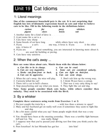 1: Literal meanings
One of the commonest household pets is the cat. It is not surprising that
English has lots of idiomatic expressions based on cats and what we believe
cats to be like. Fill in the following words in the definitions below:
curious fur pussy whiskers
pigeon claws bricks rub
1. Another name for a kind of dove is
2. A pet name for a cat is a
3. Cats have very sharp
4. Some breeds of cat have long while others have very short
5. If you a cat's one way, it loves it. If you it the other
way, it hates it!
6. If you are about something, you are interested in knowing more about it.
7 are used for building or paving.
8. Cats have very sensitive
2: When the cat's away ...
Here are some ideas about cats. Match them with the idioms below:
a. Cats like to be in charge. e. Cats can be cruel.
b. Cats are very inquisitive. f. Some cats are considered unlucky.
c. Stroke cats from front to back. g. Cats are light on their feet.
d. Cats can be aggressive. h. Cats can seem sleepy.
1. When the cat's away, the mice will play. 5. Don't rub him up the wrong way.
2. Curiosity killed the cat! 6. I think I'll just have a catnap.
3. There isn't a cat in hell's chance. 7. That was a very catty thing to say!
4. Stop pussyfooting and say what you mean. 8. They fight like cat and dog.
Note: Some people consider black cats lucky, while others consider then
unlucky. They used to be associated with the Devil.
3: By a whisker
Complete these sentences using words from Exercises 1 or 2:
1. We just caught the train by a - with less than a minute to spare!
2. Mary and her husband get on really well even if sometimes they seem to fight like
and dog.
3. Be a bit more careful what you say! Some people might think that was a very
remark!
4. You should have been at the meeting yesterday. There was a terrible fight between
Jeff and Liz. The was really flying!
5. I suppose now that you've passed your driving test first time you think you're the
cat's !
6. Poor Jonathan! At last Miranda has got her into him!
48
 