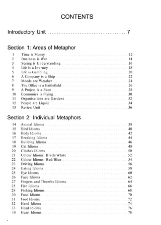 CONTENTS
Introductory Unit 7
Section 1: Areas of Metaphor
1 Time is Money 12
2 Business is War 14
3 Seeing is Understanding 16
4 Life is a Journey 18
5 Life is Gambling 20
6 A Company is a Ship 22
7 Moods are Weather 24
8 The Office is a Battlefield 26
9 A Project is a Race 28
10 Economics is Flying 30
11 Organisations are Gardens 32
12 People are Liquid 34
13 Review Unit 36
Section 2: Individual Metaphors
14 Animal Idioms 38
15 Bird Idioms 40
16 Body Idioms 42
17 Breaking Idioms 44
18 Building Idioms 46
19 Cat Idioms 48
20 Clothes Idioms 50
21 Colour Idioms: Black/White 52
22 Colour Idioms: Red/Blue 54
23 Driving Idioms 56
24 Eating Idioms 58
25 Eye Idioms 60
26 Face Idioms 62
27 Fingers and Thumbs Idioms 64
25 Fire Idioms 66
29 Fishing Idioms 68
30 Food Idioms 70
31 Foot Idioms 72
32 Hand Idioms 74
33 Head Idioms 76
14 Heart Idioms 78
-
 
