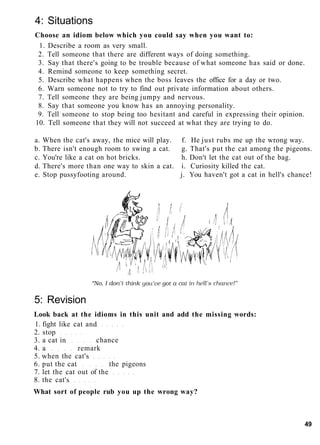 4: Situations
Choose an idiom below which you could say when you want to:
1. Describe a room as very small.
2. Tell someone that there are different ways of doing something.
3. Say that there's going to be trouble because of what someone has said or done.
4. Remind someone to keep something secret.
5. Describe what happens when the boss leaves the office for a day or two.
6. Warn someone not to try to find out private information about others.
7. Tell someone they are being jumpy and nervous.
8. Say that someone you know has an annoying personality.
9. Tell someone to stop being too hesitant and careful in expressing their opinion.
10. Tell someone that they will not succeed at what they are trying to do.
a. When the cat's away, the mice will play. f. He just rubs me up the wrong way.
b. There isn't enough room to swing a cat. g. That's put the cat among the pigeons.
c. You're like a cat on hot bricks. h. Don't let the cat out of the bag.
d. There's more than one way to skin a cat. i. Curiosity killed the cat.
e. Stop pussyfooting around. j. You haven't got a cat in hell's chance!
5: Revision
Look back at the idioms in this unit and add the missing words:
1. fight like cat and
2. stop
3. a cat in chance
4. a remark
5. when the cat's
6. put the cat the pigeons
7. let the cat out of the
8. the cat's
What sort of people rub you up the wrong way?
49
 