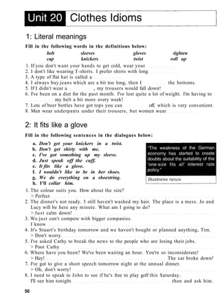 1: Literal meanings
Fill in the following words in the definitions below:
belt sleeves gloves tighten
cap knickers twist roll up
1. If you don't want your hands to get cold, wear your
2. I don't like wearing T-shirts. I prefer shirts with long
3. A type of flat hat is called a
4. I always buy jeans which are a bit too long, then I the bottoms.
5. If I didn't wear a , my trousers would fall down!
6. I've been on a diet for the past month. I've lost quite a lot of weight. I'm having to
my belt a bit more every week!
7. Lots of beer bottles have got tops you can off, which is very convenient.
8. Men wear underpants under their trousers, but women wear
2: It fits like a glove
Fill in the following sentences in the dialogues below:
a. Don't get your knickers in a twist.
b. Don't get shirty with me.
c. I've got something up my sleeve.
d. Just speak off the cuff.
e. It fits like a glove.
f. I wouldn't like to be in her shoes.
g. We do everything on a shoestring.
h. I'll collar him.
1. The colour suits you. How about the size?
> Perfect
2. The dinner's not ready. I still haven't washed my hair. The place is a mess. Jo and
Lucy will be here any minute. What am I going to do?
> Just calm down!
3. We just can't compete with bigger companies.
I know
4. It's Stuart's birthday tomorrow and we haven't bought or planned anything, Tim.
> Don't worry
5. I've asked Cathy to break the news to the people who are losing their jobs.
> Poor Cathy
6. Where have you been? We've been waiting an hour. You're so inconsiderate!
> Hey! The car broke down!
7. I've got to give a short speech tomorrow night at the annual dinner.
> Oh, don't worry!
8. I need to speak to John to see if he's free to play golf this Saturday.
I'll see him tonight then and ask him.
50
 