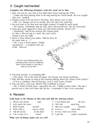 3: Caught red-handed
Complete the following dialogues with the word red or blue:
1. How can you be sure that it was Rob who's been stealing the CDs?
> Linda saw him putting them in his bag during his lunch break. He was caught
blue-/red- handed.
2. George seems to be the boss's favourite. He's always nice to him.
> Oh, yes. George can do no wrong. He's the blue-/red- eyed boy.
3. Do you want to try that new late-night cinema? It might be quite good.
> No thanks. Somebody told me they show blue/red movies. I'm not interested.
4. John gets quite aggressive when you talk about politics, doesn't he?
> Absolutely. And if you criticise the Labour party
it's like a blue/red rag to a bull. He can't resist
trying to put you right.
5. Sorry to hear about your father. Had he been ill
for some time or ...?
> No, it was a heart attack. Totally
unexpected - a complete bolt out
of the blue/red.
6. You look worried. Is everything OK?
> Not really. I'm in the blue/red again. I'm having real money problems.
7. Why did they spend so long at the meeting talking about the colour of the chairs?
> It was a complete blue/red herring -just a total waste of time!
8. You can drive, can't you, Helen? Was it difficult to learn?
> Oh, I found it really hard - especially the test. I failed it three times. The day I
passed was a blue-/red- letter day for me. I remember it like it was yesterday.
4: Revision
Look back at the idioms in this unit and add the missing colour:
1. There's too much tape. 7. I was black and all over.
2. Let's paint the town 8. He's the -eyed boy.
3. He'll scream murder. 9. She was caught -handed.
4. That's like a rag to a bull. 10. It was a -letter day.
5. Ask till you're in the face! 11. It was a bolt out of the
6. I do it once in a moon. 12. I got the carpet treatment.
What sort of things make you see red?
55
 