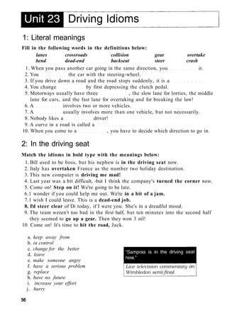 1: Literal meanings
Fill in the following words in the definitions below:
lanes crossroads collision gear overtake
bend dead-end backseat steer crash
1. When you pass another car going in the same direction, you it.
2. You the car with the steering-wheel.
3. If you drive down a road and the road stops suddenly, it is a
4. You change by first depressing the clutch pedal.
5. Motorways usually have three , the slow lane for lorries, the middle
lane for cars, and the fast lane for overtaking and for breaking the law!
6. A involves two or more vehicles.
7. A usually involves more than one vehicle, but not necessarily.
8. Nobody likes a driver!
9. A curve in a road is called a
10. When you come to a , you have to decide which direction to go in.
2: In the driving seat
Match the idioms in bold type with the meanings below:
1. Bill used to be boss, but his nephew is in the driving seat now.
2. Italy has overtaken France as the number two holiday destination.
3. This new computer is driving me mad!
4. Last year was a bit difficult, -but I think the company's turned the corner now.
5. Come on! Step on it! We're going to be late.
6.1 wonder if you could help me out. We're in a bit of a jam.
7.1 wish I could leave. This is a dead-end job.
8. I'd steer clear of Di today, if I were you. She's in a dreadful mood.
9. The team weren't too bad in the first half, but ten minutes into the second half
they seemed to go up a gear. Then they won 3 nil!
10. Come on! It's time to hit the road, Jack.
a. keep away from
b. in control
c. change for the better
d. leave
e. make someone angry
f. have a serious problem
g. replace
h. have no future
i. increase your effort
j. hurry
56
 