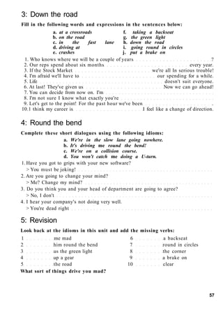 3: Down the road
Fill in the following words and expressions in the sentences below:
a. at a crossroads f. taking a backseat
b. on the road g. the green light
c. in the fast lane h. down the road
d. driving at i. going round in circles
e. crashes j. put a brake on
1. Who knows where we will be a couple of years ?
2. Our reps spend about six months every year.
3. If the Stock Market we're all In serious trouble!
4. I'm afraid we'll have to our spending for a while.
5. Life doesn't suit everyone.
6. At last! They've given us Now we can go ahead!
7. You can decide from now on. I'm
8. I'm not sure I know what exactly you're
9. Let's get to the point! For the past hour we've been .
10.1 think my career is I feel like a change of direction.
4: Round the bend
Complete these short dialogues using the following idioms:
a. We're in the slow lane going nowhere.
b. It's driving me round the bend!
c. We're on a collision course.
d. You won't catch me doing a U-turn.
1. Have you got to grips with your new software?
> You must be joking!
2. Are you going to change your mind?
> Me? Change my mind?
3. Do you think you and your head of department are going to agree?
> No, I don't
4. I hear your company's not doing very well.
> You're dead right
5: Revision
Look back at the idioms in this unit and add the missing verbs:
1 me mad 6 a backseat
2 him round the bend 7 round in circles
3 us the green light 8 the corner
4 up a gear 9 a brake on
5 the road 10 clear
What sort of things drive you mad?
57
 