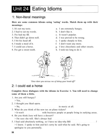 1: Non-literal meanings
Here are some common idioms using 'eating' words. Match them up with their
meanings:
1. It's not my taste. a. I am extremely hungry.
2. I had to eat my words. b. I don't like it.
3. I've had my fill. c. It wasn't popular.
4. That didn't go down well. d. I was proved to be wrong.
5. I bit his head off. e. I spoke sharply to him.
6. I made a meal of it. f. I don't want any more.
7. I could eat a horse. g. I love chocolates and other sweets.
8. I've got a sweet tooth. h. I took too long to do it.
2: I could eat a horse
Complete these dialogues with the idioms in Exercise 1. You will need to change
some of them a little.
1. Are you still hungry?
> Yes,
2. I thought you liked opera.
> No, in music at all.
3. What do you think of the new tax on plane tickets?
> It won't with business people or people living in outlying areas.
4. Do you think Jane will have a dessert?
> I'm sure she will. She's always had
5. I had said absolutely nothing, so I have no idea why Bill !
> I know. I spoke to him and he's sorry he said what he said. He's going to
apologise to you personally.
58
 