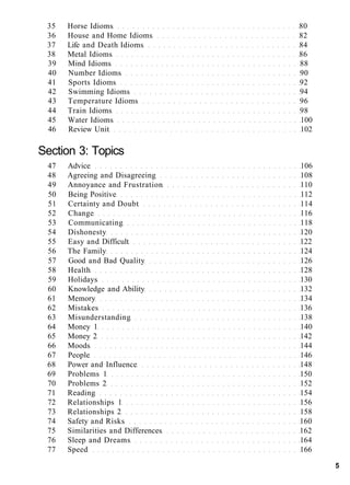 35 Horse Idioms 80
36 House and Home Idioms 82
37 Life and Death Idioms 84
38 Metal Idioms 86
39 Mind Idioms 88
40 Number Idioms 90
41 Sports Idioms 92
42 Swimming Idioms 94
43 Temperature Idioms 96
44 Train Idioms 98
45 Water Idioms 100
46 Review Unit 102
Section 3: Topics
47 Advice 106
48 Agreeing and Disagreeing 108
49 Annoyance and Frustration 110
50 Being Positive 112
51 Certainty and Doubt 114
52 Change 116
53 Communicating 118
54 Dishonesty 120
55 Easy and Difficult 122
56 The Family 124
57 Good and Bad Quality 126
58 Health 128
59 Holidays 130
60 Knowledge and Ability 132
61 Memory 134
62 Mistakes 136
63 Misunderstanding 138
64 Money 1 140
65 Money 2 142
66 Moods 144
67 People 146
68 Power and Influence 148
69 Problems 1 150
70 Problems 2 152
71 Reading 154
72 Relationships 1 156
73 Relationships 2 158
74 Safety and Risks 160
75 Similarities and Differences 162
76 Sleep and Dreams 164
77 Speed 166
5
 