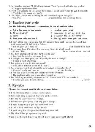 6. My teacher told me I'd fail all my exams. Then I passed with the top grades!
> I suppose you made him !
7. I've been working on this essay for weeks. I don't know when I'll get it finished.
> You'll have to hurry up. You're !
8. So, Nigel, you're not standing for the committee again this year?
> No, I've of committees. I'm stepping down.
3: Swallow your pride
Use the following idiomatic expressions in the situations below:
a. left a bad taste in my mouth e. swallow your pride
b. bit my head off f. something to get my teeth into
c. digest g. a second bite at the cherry
d. have your cake and eat it h. bite off more than you can chew
1. I can't afford the rent on my flat. My parents have said I can go back and live
with them but I'd feel such a failure.
> I think you'll just have to and accept their help.
2. Keep away from Christine this morning. She's in a bad mood.
> I know. She for no reason when I arrived.
3. So, Tom apologised for what he'd said to you?
> Yes, but the whole experience has
4. I thought you liked your job. Why do you want a change?
> I need a fresh challenge -
5. I'm going to try to fix the car myself.
> Well, if it's difficult, don't do it. Don't
6. So, what do you think about the new budget proposals, then?
> I haven't really had time to all the details yet.
7. I feel like a few days off, but I really need the overtime.
> The problem with you is you always want to
8. I've failed my university entrance exam. I'm not sure if I can re-take it.
> I expect you can. You're allowed , surely?
4: Revision
Choose the correct word in the sentences below:
1. I bit off more than I could swallow/chew.
2. You can't have a second bite/chew at the cherry.
3. He had to eat/swallow his words.
4. Bite/Swallow your pride and say you'll accept.
5. I need something to get my teeth/ tooth into.
6. It left a bad smell/taste in my mouth.
7. I said sorry but she just bit/chewed my head off.
8. My idea didn't go up/down very well.
When was the last time you bit off more than you could chew?
59
 