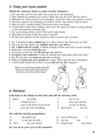 3: Keep your eyes peeled
Match the sentences below to make two-line dialogues:
1. I'm sure this can't be the right way to get on to the motorway.
2. They offered you double your salary? What did you do? Fall off your chair?
3. Malcolm was rather rude to you yesterday, wasn't he? Have you spoken to him?
4. You must spend a lot of money on clothes, Sarah. You always look so smart.
5. Shall we have another bottle? The waiter's just over there.
6. I think Steve rather likes Andrea, don't you? He spent the whole evening talking
to her and ignoring everyone else.
7. Are you coming in for a swim? The water looks lovely.
8. What did you think of the best man's speech?
9. I'd like your opinion on this report as soon as you've got a minute.
a. No, I decided to turn a blind eye to it. He's under a lot of pressure at work.
b. You can say that again! He couldn't take his eyes off her.
c. No. I didn't bat an eyelid. I looked straight at them and said it wasn't enough.
d. Good idea. Try and catch his eye.
e. Just leave it with me and I'll run my eye over it.
f. It raised a few eyebrows! I think he should have kept quiet about the baby!
g. No, I'll stay here and keep an eye on our things.
h. Well, just keep your eyes peeled for a sign. There must be one somewhere.
i. I don't really spend that much. I've just got an eye for a bargain.
"There was something strange about Mr
Pinkerton that made James think he
had eyes in the back of his head."
4: Revision
Look back at the idioms in this unit and add the missing verbs:
I. didn't an eyelid 5 eye to eye
2 a blind eye to it 6 your eyes peeled
3 eyes in the back of your head 7 an eye on things
4 your eye over something 8. more than the eye
Now add the missing prepositions:
9 the public eye 12. turn a blind eye it
10 to my eyes in work 13. see eye eye
II. do it my eyes closed 14. keep an eye my things
Are you up to your eyes at the moment?
61
 