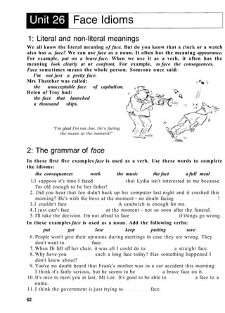 1: Literal and non-literal meanings
We all know the literal meaning of face. But do you know that a clock or a watch
also has a. face? We can use face as a noun. It often has the meaning appearance.
For example, put on a brave face. When we use it as a verb, it often has the
meaning look clearly at or confront. For example, to face the consequences.
Face sometimes means the whole person. Someone once said:
I'm not just a pretty face.
Mrs Thatcher was called:
the unacceptable face of capitalism.
Helen of Troy had:
the face that launched
a thousand ships.
2: The grammar of face
In these first five examples face is used as a verb. Use these words to complete
the idioms:
the consequences work the music the fact a full meal
1.1 suppose it's time I faced that Lydia isn't interested in me because
I'm old enough to be her father!
2. Did you hear that Joe didn't back up his computer last night and it crashed this
morning? He's with the boss at the moment - no doubt facing !
3.1 couldn't face A sandwich is enough for me.
4.1 just can't face at the moment - not so soon after the funeral.
5. I'll take the decision. I'm not afraid to face if things go wrong.
In these examples face is used as a noun. Add the following verbs:
put got lose keep putting save
6. People won't give their opinions during meetings in case they are wrong. They
don't want to face.
7. When Di fell off her chair, it was all I could do to a straight face.
8. Why have you such a long face today? Has something happened I
don't know about?
9. You've no doubt heard that Frank's mother was in a car accident this morning.
I think it's fairly serious, but he seems to be a brave face on it.
10. It's nice to meet you at last, Mr Lee. It's good to be able to a face to a
name.
11. I think the government is just trying to face.
62
 