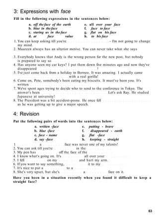 3: Expressions with face
Fill in the following expressions in the sentences below:
a. off the face of the earth e. all over your face
b. blue in the face f. face to face
c. staring us in the face g. flat on his face
d. at face value h. to his face
1. You can keep asking till you're - I'm not going to change
my mind.
2. Maureen always has an ulterior motive. You can never take what she says
3. Everybody knows that Andy is the wrong person for the new post, but nobody
is prepared to say so
4. Has anyone seen my car keys? I put them down five minutes ago and now they've
disappeared !
5. I've just come back from a holiday in Borneo. It was amazing. I actually came
with a real gorilla!
6. Come on, Pete, somebody's been eating my biscuits. It must've been you. It's
written
7. We've spent ages trying to decide who to send to the conference in Tokyo. The
answer's been Let's ask Ray. He studied
Japanese at university!
8. The President was a bit accident-prone. He once fell
as he was getting up to give a major speech.
4: Revision
Put the following pairs of words into the sentences below:
a. written -face e. putting - brave
b. blue -face f. disappeared - earth
c. face - name g. flat -face
d. say -face h. keeping - straight
1 a face was never one of my talents!
2. You can ask till you're in the
3. My pen has off the face of the
4. I know what's going on. It's all over your
5. I fell on my and hurt my arm.
6. If you want to say something, it to my
7. It's nice to put a to a
8. She's very upset, but she's a face on it.
Have you been in a situation recently when you found it difficult to keep a
straight face?
63
 