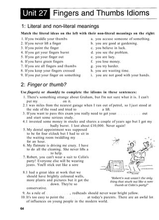 1: Literal and non-literal meanings
Match the literal ideas on the left with their non-literal meanings on the right:
1. If you twiddle your thumbs a. you accuse someone of something.
2. If you never lift a finger b. you are good at gardening.
3. If you point the finger c. you believe in luck.
4. If you get your fingers burnt d. you see the problem.
5. If you get your finger out e. you are lazy.
6. If you have green fingers f. you lose money.
7. If you are all fingers and thumbs g. you try harder.
8. If you keep your fingers crossed h. you are wasting time.
9. If you put your finger on something i. you are not good with your hands.
2: Finger or thumb?
Use finger(s) or thumbfs) to complete the idioms in these sentences:
1. There's something strange about Graham, but I'm not sure what it is. I can't
put my on it.
2.1 was miles from the nearest garage when I ran out of petrol, so I just stood at
the side of the road and tried to a lift.
3. If you want to pass this exam you really need to get your out
and start some serious study.
4.1 invested some money in stocks and shares a couple of years ago but I got my
badly burnt. I lost about £10,000. Never again!
5. My dental appointment was supposed
to be for four o'clock but I had to sit in
the waiting room twiddling my
for an hour.
6. My flatmate is driving me crazy. I have
to do all the cleaning. She never lifts a
to help.
7. Robert, you can't wear a suit to Colin's
party! Everyone else will be wearing
jeans. You'll stick out like a sore
8.1 had a great idea at work that we
should have brightly coloured walls,
more plants and pictures but it got the
down. They're so
conservative.
9. As a rule of , redheads should never wear bright yellow.
10. It's too easy to point the at today's parents. There are an awful lot
of influences on young people in the modern world.
64
 
