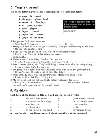 3: Fingers crossed!
Fill in the following words and expressions in the sentences below:
a. under her thumb
b. the fingers of one hand
c. round her little finger
d. at your fingertips
e. green fingers
f. fingers crossed
g. fingers and thumbs
h. finger on the pulse
1. I've got my final exam tomorrow.
> Good luck! I'll keep my for you.
2. Danny and Jane have a strange relationship. She gets her own way all the time.
> Oh yes. She can twist him
3. I see. So, you can put all the data onto the computer network.
> That's right. Then any information you need is
immediately.
4. You've dropped something, Sandra. Here you are.
> Thanks. I keep dropping things this morning. I'm all
5. Look at these plants, Viv. They're all dying. I don't know what I'm doing wrong.
> Speak to Nina. She's the one with
6. I'm going to ask Tony if he wants to come away with us on the golf weekend.
> He won't come. His wife won't let him. He's totally
7. Does anybody know who the new Personnel Manager is going to be?
> I have no idea. Ask Chris. He's got his
8. My boyfriend took me out to a lovely Italian restaurant last night.
> Lucky you. I can count on the number of times
my husband's taken me out for a meal recently.
4: Revision
Look back at the idioms in this unit and add the missing verbs:
1 out like a sore thumb 6 your fingers crossed
2 him round her little finger 7 it the thumbs down
3 your finger out 8 your thumbs
4 my finger on it 9 a lift
5 on the fingers of one hand 10 my fingers burnt
Are you keeping your fingers crossed about something at the moment?
65
 